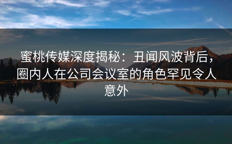 蜜桃传媒深度揭秘:丑闻风波背后,圈内人在公司会议室的角色罕见令人意外 蜜桃传媒深度揭秘:丑闻风波背后,圈内人在公司会议室的角色罕见令人意外