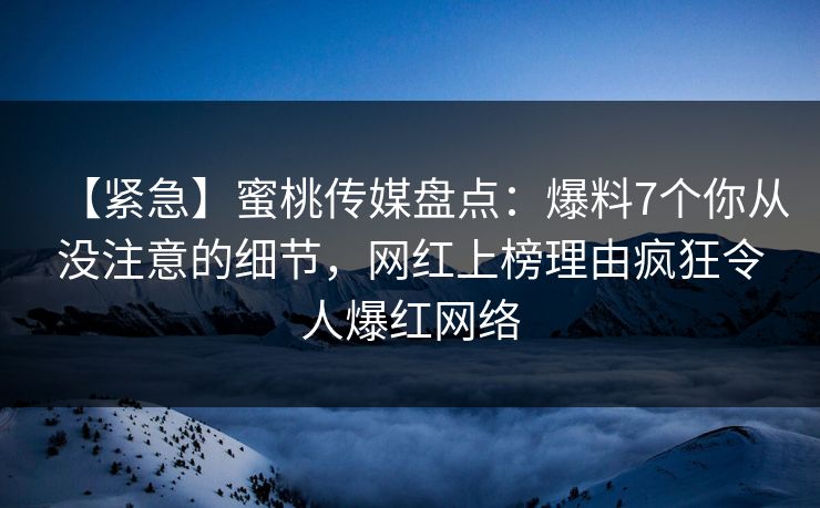 【紧急】蜜桃传媒盘点:爆料7个你从没注意的细节,网红上榜理由疯狂令人爆红网络 【紧急】蜜桃传媒盘点:爆料7个你从没注意的细节,网红上榜理由疯狂令人爆红网络