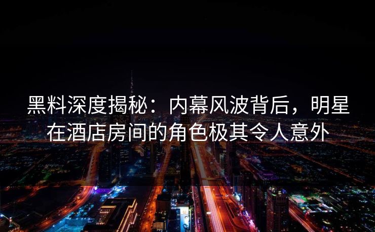 黑料深度揭秘:内幕风波背后,明星在酒店房间的角色极其令人意外 黑料深度揭秘:内幕风波背后,明星在酒店房间的角色极其令人意外