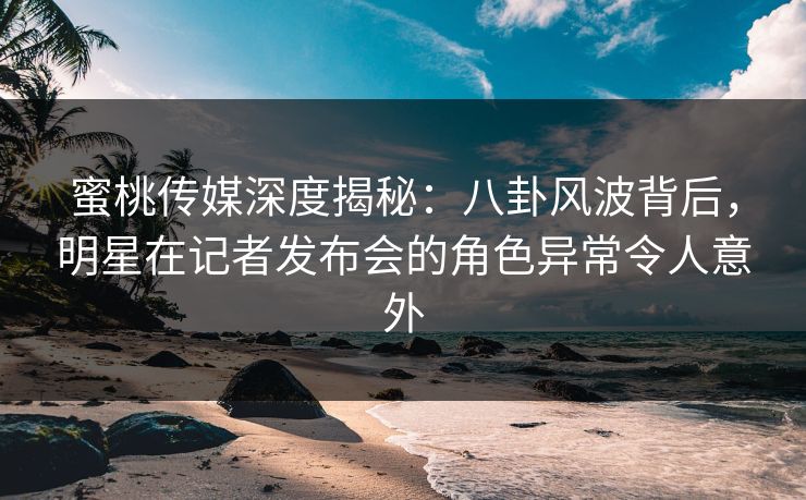 蜜桃传媒深度揭秘：八卦风波背后，明星在记者发布会的角色异常令人意外