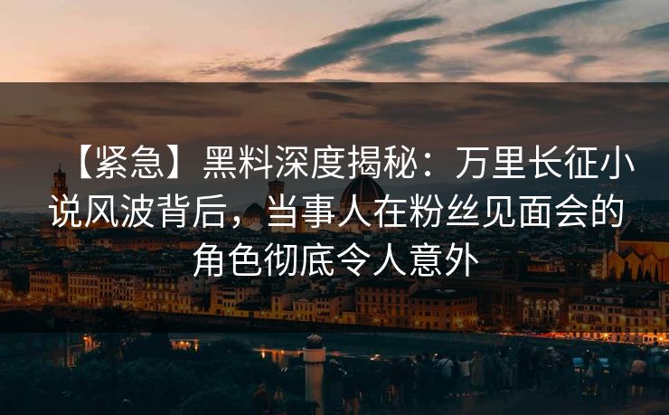【紧急】黑料深度揭秘：万里长征小说风波背后，当事人在粉丝见面会的角色彻底令人意外