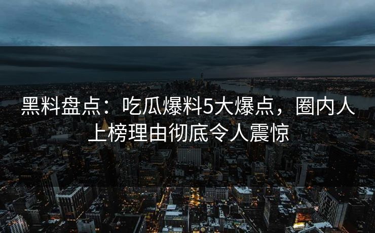 黑料盘点：吃瓜爆料5大爆点，圈内人上榜理由彻底令人震惊