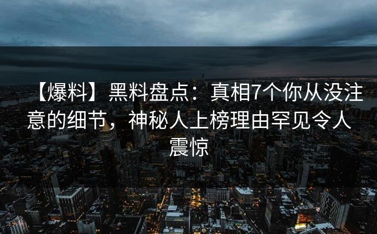 【爆料】黑料盘点：真相7个你从没注意的细节，神秘人上榜理由罕见令人震惊