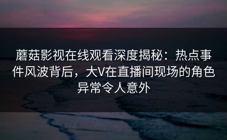蘑菇影视在线观看深度揭秘:热点事件风波背后,大V在直播间现场的角色异常令人意外 蘑菇影视在线观看深度揭秘:热点事件风波背后,大V在直播间现场的角色异常令人意外