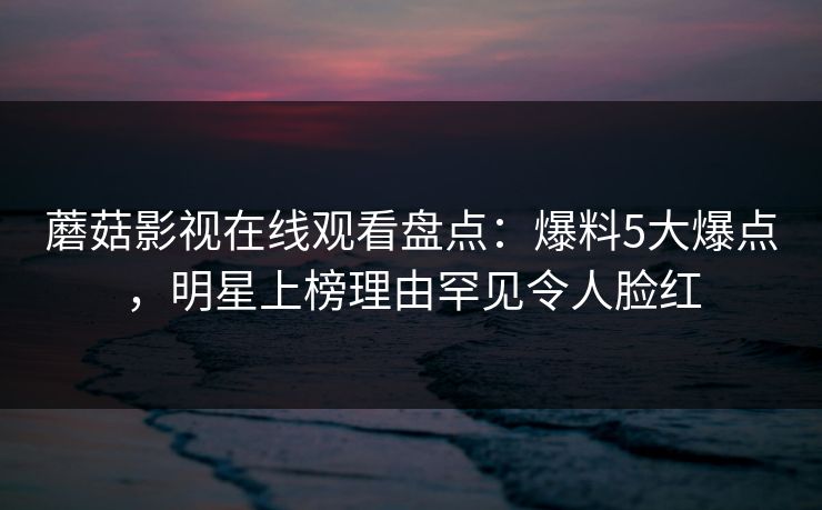 蘑菇影视在线观看盘点:爆料5大爆点,明星上榜理由罕见令人脸红 蘑菇影视在线观看盘点:爆料5大爆点,明星上榜理由罕见令人脸红