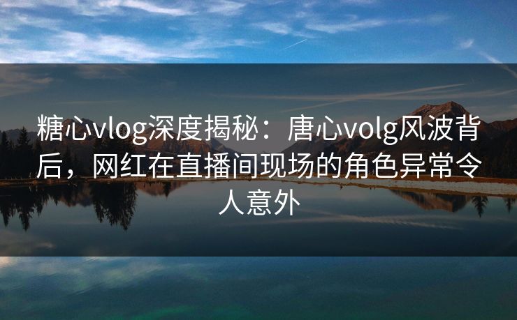 糖心vlog深度揭秘:唐心volg风波背后,网红在直播间现场的角色异常令人意外 糖心vlog深度揭秘:唐心volg风波背后,网红在直播间现场的角色异常令人意外