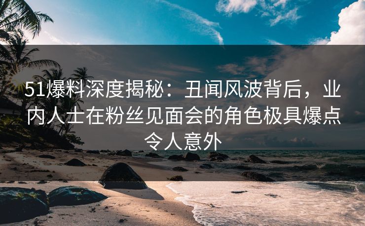 51爆料深度揭秘：丑闻风波背后，业内人士在粉丝见面会的角色极具爆点令人意外