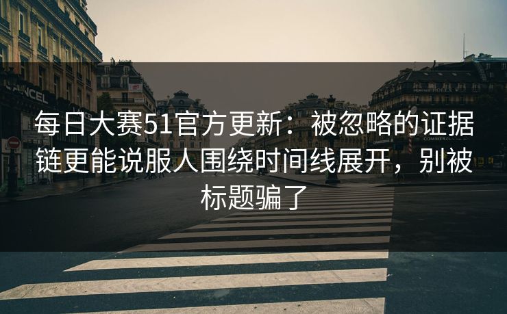 每日大赛51官方更新：被忽略的证据链更能说服人围绕时间线展开，别被标题骗了