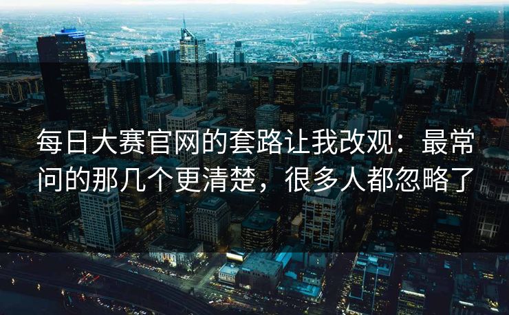 每日大赛官网的套路让我改观:最常问的那几个更清楚,很多人都忽略了 每日大赛官网的套路让我改观:最常问的那几个更清楚,很多人都忽略了