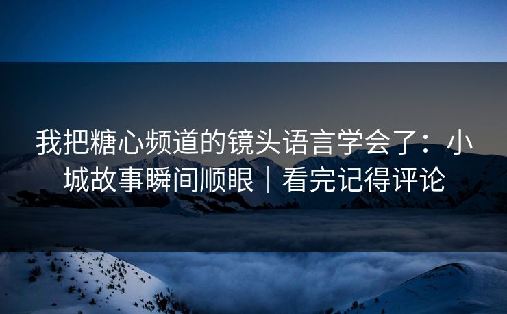 我把糖心频道的镜头语言学会了：小城故事瞬间顺眼｜看完记得评论