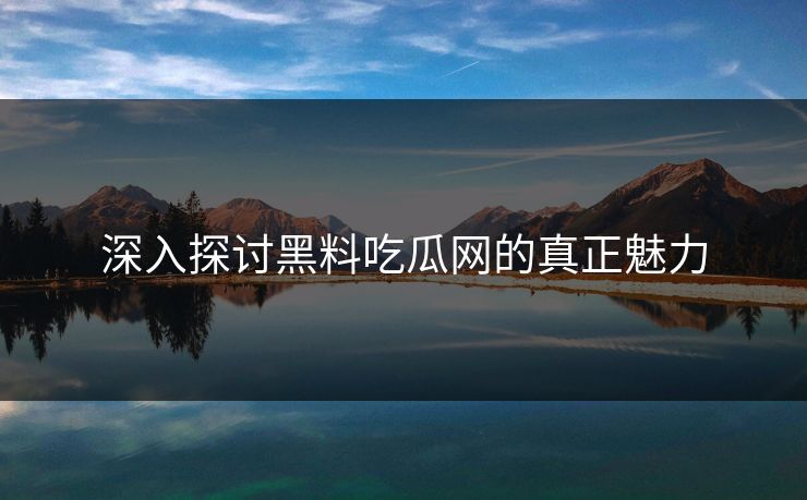 深入探讨黑料吃瓜网的真正魅力