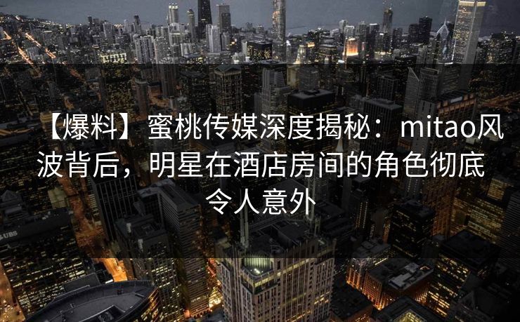 【爆料】蜜桃传媒深度揭秘:mitao风波背后,明星在酒店房间的角色彻底令人意外 【爆料】蜜桃传媒深度揭秘:mitao风波背后,明星在酒店房间的角色彻底令人意外