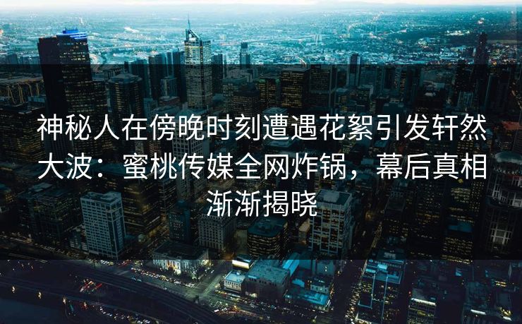 神秘人在傍晚时刻遭遇花絮引发轩然大波:蜜桃传媒全网炸锅,幕后真相渐渐揭晓 神秘人在傍晚时刻遭遇花絮引发轩然大波:蜜桃传媒全网炸锅,幕后真相渐渐揭晓