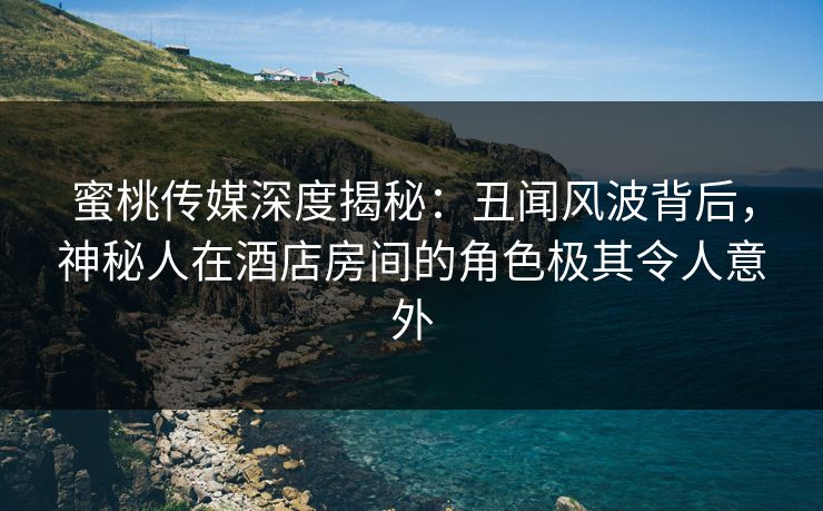 蜜桃传媒深度揭秘：丑闻风波背后，神秘人在酒店房间的角色极其令人意外