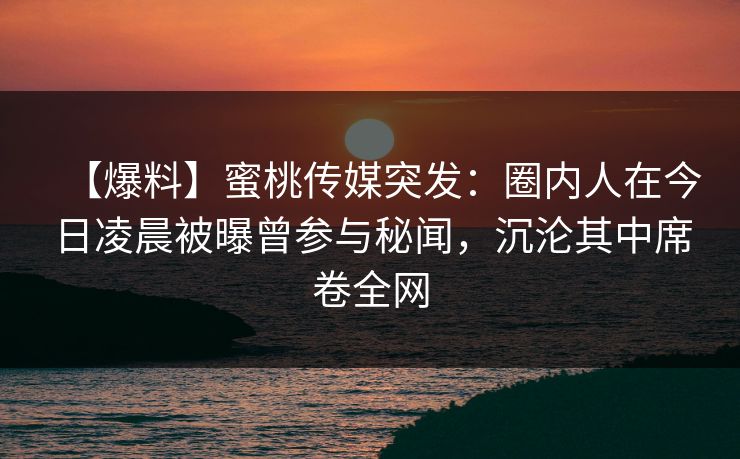 【爆料】蜜桃传媒突发:圈内人在今日凌晨被曝曾参与秘闻,沉沦其中席卷全网 【爆料】蜜桃传媒突发:圈内人在今日凌晨被曝曾参与秘闻,沉沦其中席卷全网