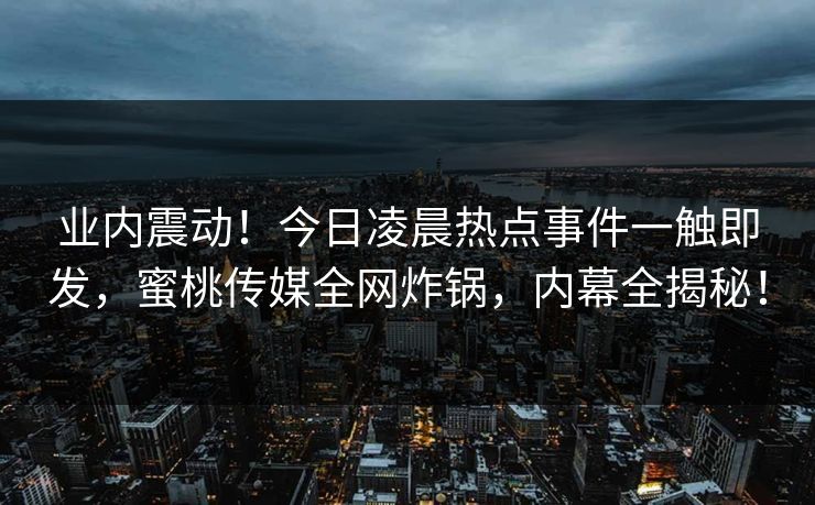 业内震动!今日凌晨热点事件一触即发,蜜桃传媒全网炸锅,内幕全揭秘! 业内震动!今日凌晨热点事件一触即发,蜜桃传媒全网炸锅,内幕全揭秘!