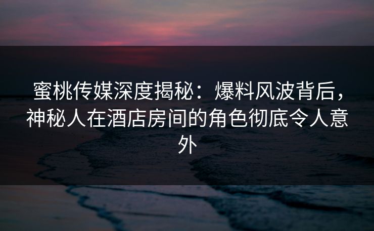 蜜桃传媒深度揭秘：爆料风波背后，神秘人在酒店房间的角色彻底令人意外