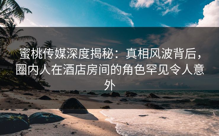 蜜桃传媒深度揭秘：真相风波背后，圈内人在酒店房间的角色罕见令人意外