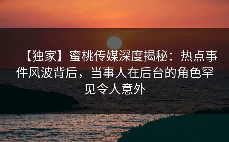 【独家】蜜桃传媒深度揭秘:热点事件风波背后,当事人在后台的角色罕见令人意外 【独家】蜜桃传媒深度揭秘:热点事件风波背后,当事人在后台的角色罕见令人意外
