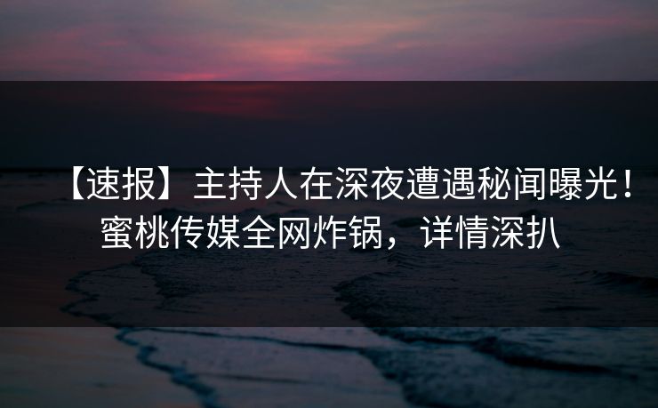 【速报】主持人在深夜遭遇秘闻曝光！蜜桃传媒全网炸锅，详情深扒