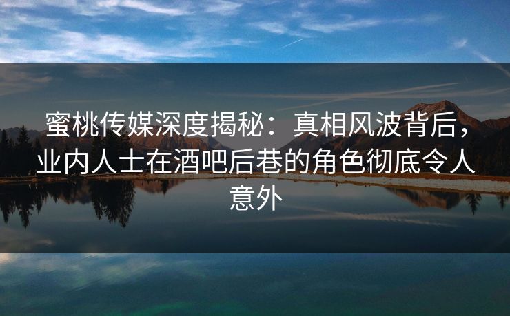 蜜桃传媒深度揭秘：真相风波背后，业内人士在酒吧后巷的角色彻底令人意外