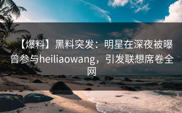 【爆料】黑料突发：明星在深夜被曝曾参与heiliaowang，引发联想席卷全网