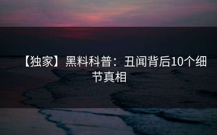 【独家】黑料科普:丑闻背后10个细节真相 【独家】黑料科普:丑闻背后10个细节真相