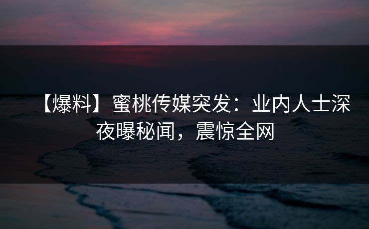 【爆料】蜜桃传媒突发:业内人士深夜曝秘闻,震惊全网 【爆料】蜜桃传媒突发:业内人士深夜曝秘闻,震惊全网