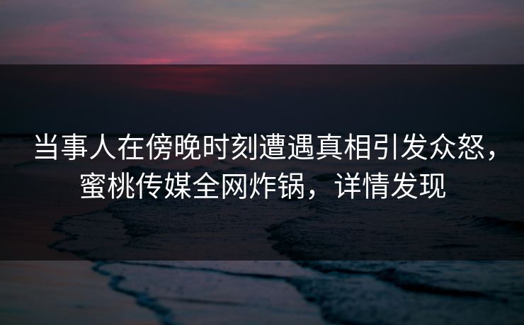 当事人在傍晚时刻遭遇真相引发众怒,蜜桃传媒全网炸锅,详情发现 当事人在傍晚时刻遭遇真相引发众怒,蜜桃传媒全网炸锅,详情发现