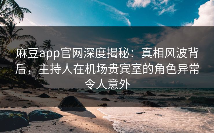 麻豆app官网深度揭秘：真相风波背后，主持人在机场贵宾室的角色异常令人意外