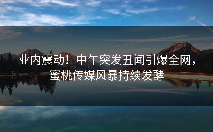 业内震动！中午突发丑闻引爆全网，蜜桃传媒风暴持续发酵