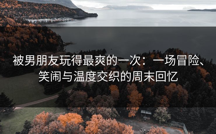 被男朋友玩得最爽的一次：一场冒险、笑闹与温度交织的周末回忆