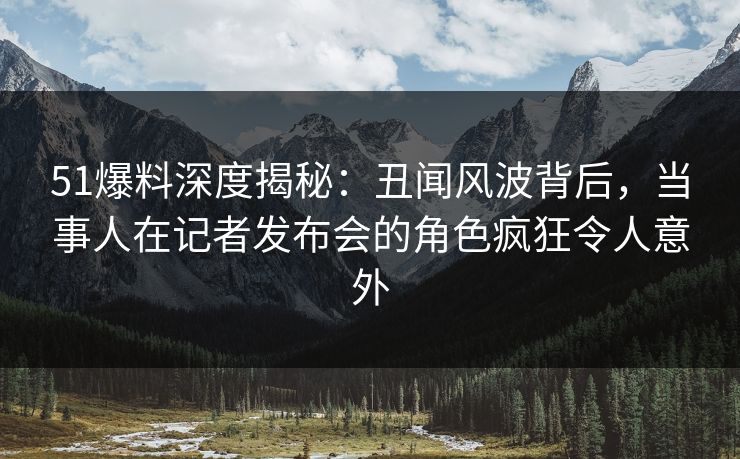 51爆料深度揭秘:丑闻风波背后,当事人在记者发布会的角色疯狂令人意外 51爆料深度揭秘:丑闻风波背后,当事人在记者发布会的角色疯狂令人意外