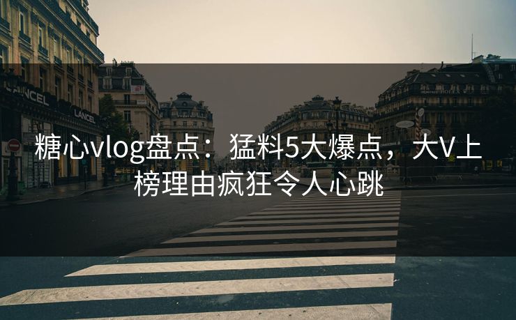 糖心vlog盘点：猛料5大爆点，大V上榜理由疯狂令人心跳