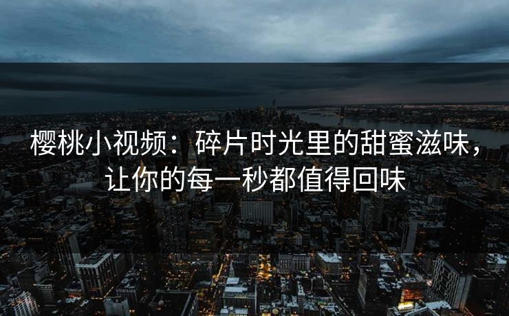 樱桃小视频：碎片时光里的甜蜜滋味，让你的每一秒都值得回味