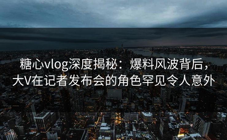 糖心vlog深度揭秘:爆料风波背后,大V在记者发布会的角色罕见令人意外 糖心vlog深度揭秘:爆料风波背后,大V在记者发布会的角色罕见令人意外
