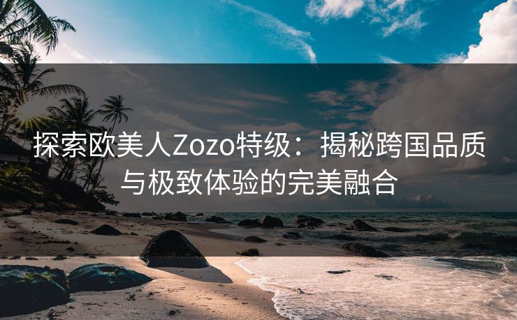 探索欧美人Zozo特级:揭秘跨国品质与极致体验的完美融合 探索欧美人Zozo特级:揭秘跨国品质与极致体验的完美融合