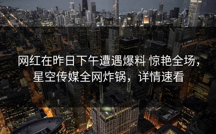 网红在昨日下午遭遇爆料 惊艳全场，星空传媒全网炸锅，详情速看