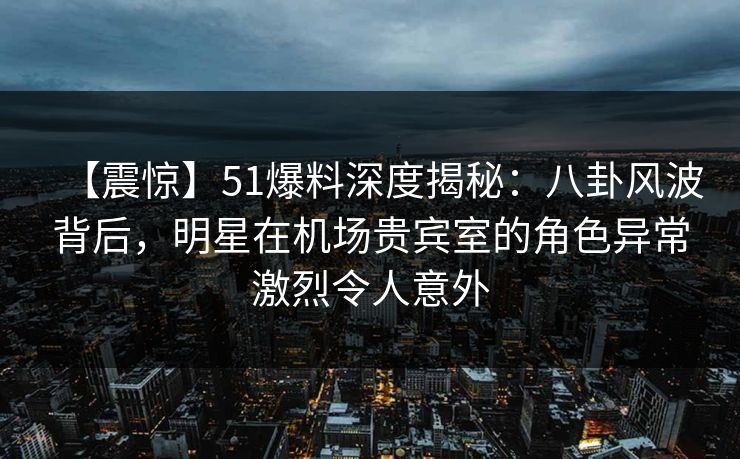 【震惊】51爆料深度揭秘:八卦风波背后,明星在机场贵宾室的角色异常激烈令人意外 【震惊】51爆料深度揭秘:八卦风波背后,明星在机场贵宾室的角色异常激烈令人意外