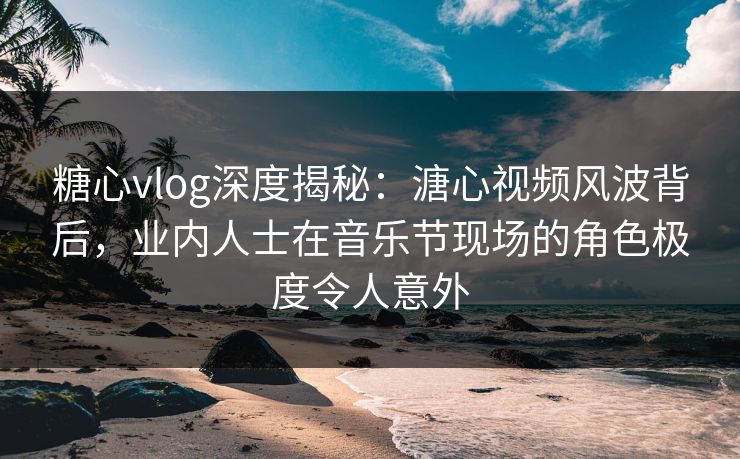 糖心vlog深度揭秘：溏心视频风波背后，业内人士在音乐节现场的角色极度令人意外