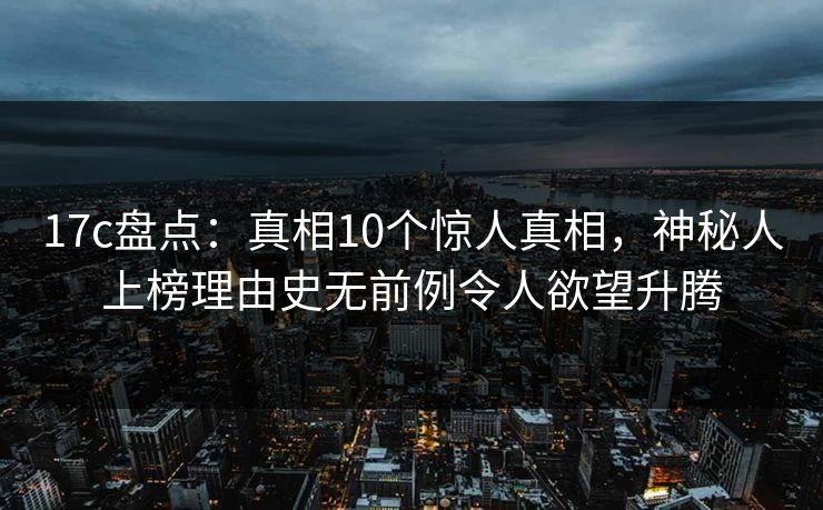 17c盘点：真相10个惊人真相，神秘人上榜理由史无前例令人欲望升腾