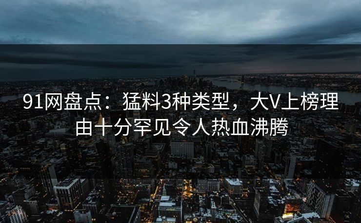 91网盘点:猛料3种类型,大V上榜理由十分罕见令人热血沸腾 91网盘点:猛料3种类型,大V上榜理由十分罕见令人热血沸腾