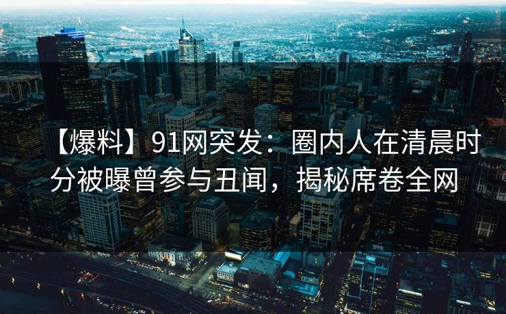 【爆料】91网突发:圈内人在清晨时分被曝曾参与丑闻,揭秘席卷全网 【爆料】91网突发:圈内人在清晨时分被曝曾参与丑闻,揭秘席卷全网