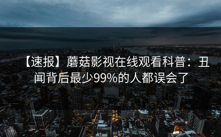 【速报】蘑菇影视在线观看科普：丑闻背后最少99%的人都误会了
