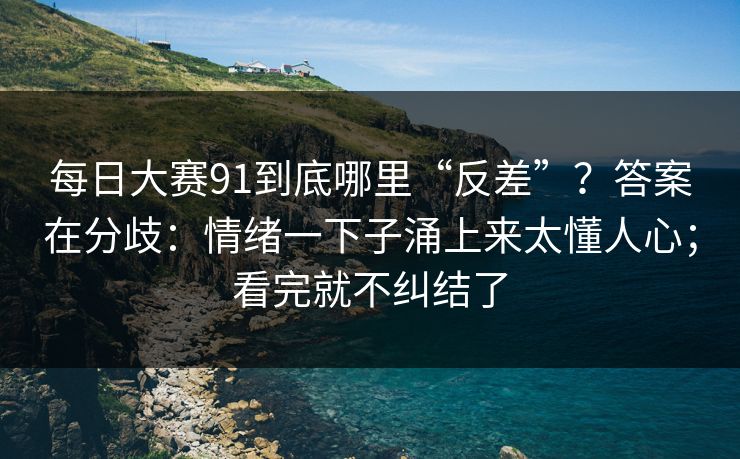 每日大赛91到底哪里“反差”？答案在分歧：情绪一下子涌上来太懂人心；看完就不纠结了
