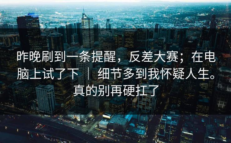昨晚刷到一条提醒,反差大赛;在电脑上试了下 | 细节多到我怀疑人生。真的别再硬扛了 昨晚刷到一条提醒,反差大赛;在电脑上试了下 | 细节多到我怀疑人生。真的别再硬扛了