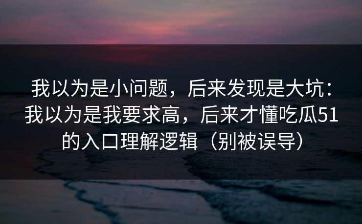 我以为是小问题,后来发现是大坑:我以为是我要求高,后来才懂吃瓜51的入口理解逻辑(别被误导) 我以为是小问题,后来发现是大坑:我以为是我要求高,后来才懂吃瓜51的入口理解逻辑(别被误导)