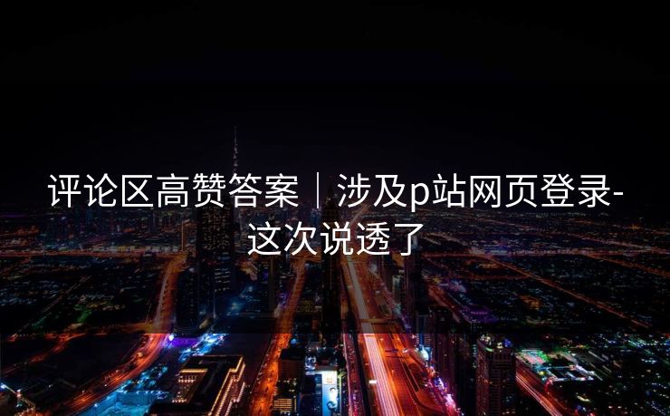 评论区高赞答案|涉及p站网页登录-这次说透了 评论区高赞答案|涉及p站网页登录-这次说透了