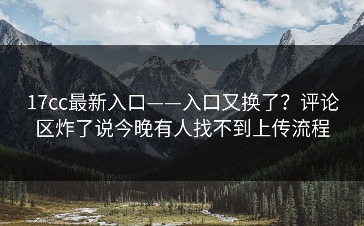 17cc最新入口——入口又换了？评论区炸了说今晚有人找不到上传流程