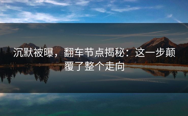 沉默被曝，翻车节点揭秘：这一步颠覆了整个走向